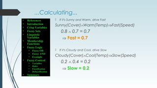 ...Calculating...
 If it's Sunny and Warm, drive Fast
Sunny(Cover)∧Warm(Temp)⇒Fast(Speed)
0.8 ∧ 0.7 = 0.7
⇒ Fast = 0.7
 If it's Cloudy and Cool, drive Slow
Cloudy(Cover)∧Cool(Temp)⇒Slow(Speed)
0.2 ∧ 0.4 = 0.2
⇒ Slow = 0.2
• References
• Introduction
• Crisp Variables
• Fuzzy Sets
• Linguistic
Variables
• Membership
Functions
• Fuzzy Logic
• Fuzzy OR
• Fuzzy AND
• Example
• Fuzzy Control
• Variables
• Rules
• Fuzzification
• Defuzzification
• Summary
 