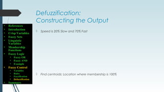 Defuzzification:
Constructing the Output
 Speed is 20% Slow and 70% Fast
 Find centroids: Location where membership is 100%
• References
• Introduction
• Crisp Variables
• Fuzzy Sets
• Linguistic
Variables
• Membership
Functions
• Fuzzy Logic
• Fuzzy OR
• Fuzzy AND
• Example
• Fuzzy Control
• Variables
• Rules
• Fuzzification
• Defuzzification
• Summary
 