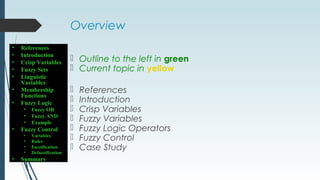 Overview
 Outline to the left in green
 Current topic in yellow
 References
 Introduction
 Crisp Variables
 Fuzzy Variables
 Fuzzy Logic Operators
 Fuzzy Control
 Case Study
• References
• Introduction
• Crisp Variables
• Fuzzy Sets
• Linguistic
Variables
• Membership
Functions
• Fuzzy Logic
• Fuzzy OR
• Fuzzy AND
• Example
• Fuzzy Control
• Variables
• Rules
• Fuzzification
• Defuzzification
• Summary
 