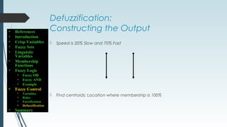 Defuzzification:
Constructing the Output
 Speed is 20% Slow and 70% Fast
 Find centroids: Location where membership is 100%
• References
• Introduction
• Crisp Variables
• Fuzzy Sets
• Linguistic
Variables
• Membership
Functions
• Fuzzy Logic
• Fuzzy OR
• Fuzzy AND
• Example
• Fuzzy Control
• Variables
• Rules
• Fuzzification
• Defuzzification
• Summary
 