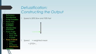 Defuzzification:
Constructing the Output
 Speed is 20% Slow and 70% Fast
 Speed = weighted mean
= (2*25+...
• References
• Introduction
• Crisp Variables
• Fuzzy Sets
• Linguistic
Variables
• Membership
Functions
• Fuzzy Logic
• Fuzzy OR
• Fuzzy AND
• Example
• Fuzzy Control
• Variables
• Rules
• Fuzzification
• Defuzzification
• Summary
 