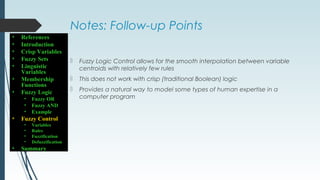 Notes: Follow-up Points
 Fuzzy Logic Control allows for the smooth interpolation between variable
centroids with relatively few rules
 This does not work with crisp (traditional Boolean) logic
 Provides a natural way to model some types of human expertise in a
computer program
• References
• Introduction
• Crisp Variables
• Fuzzy Sets
• Linguistic
Variables
• Membership
Functions
• Fuzzy Logic
• Fuzzy OR
• Fuzzy AND
• Example
• Fuzzy Control
• Variables
• Rules
• Fuzzification
• Defuzzification
• Summary
 