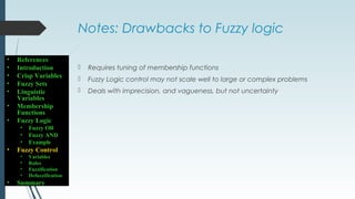 Notes: Drawbacks to Fuzzy logic
 Requires tuning of membership functions
 Fuzzy Logic control may not scale well to large or complex problems
 Deals with imprecision, and vagueness, but not uncertainty
• References
• Introduction
• Crisp Variables
• Fuzzy Sets
• Linguistic
Variables
• Membership
Functions
• Fuzzy Logic
• Fuzzy OR
• Fuzzy AND
• Example
• Fuzzy Control
• Variables
• Rules
• Fuzzification
• Defuzzification
• Summary
 