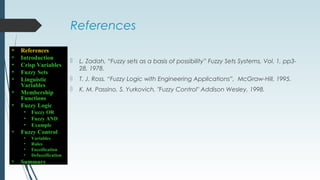 References
 L. Zadah, “Fuzzy sets as a basis of possibility” Fuzzy Sets Systems, Vol. 1, pp3-
28, 1978.
 T. J. Ross, “Fuzzy Logic with Engineering Applications”, McGraw-Hill, 1995.
 K. M. Passino, S. Yurkovich, "Fuzzy Control" Addison Wesley, 1998.
• References
• Introduction
• Crisp Variables
• Fuzzy Sets
• Linguistic
Variables
• Membership
Functions
• Fuzzy Logic
• Fuzzy OR
• Fuzzy AND
• Example
• Fuzzy Control
• Variables
• Rules
• Fuzzification
• Defuzzification
• Summary
 