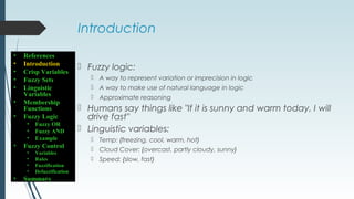 Introduction
 Fuzzy logic:
 A way to represent variation or imprecision in logic
 A way to make use of natural language in logic
 Approximate reasoning
 Humans say things like "If it is sunny and warm today, I will
drive fast"
 Linguistic variables:
 Temp: {freezing, cool, warm, hot}
 Cloud Cover: {overcast, partly cloudy, sunny}
 Speed: {slow, fast}
• References
• Introduction
• Crisp Variables
• Fuzzy Sets
• Linguistic
Variables
• Membership
Functions
• Fuzzy Logic
• Fuzzy OR
• Fuzzy AND
• Example
• Fuzzy Control
• Variables
• Rules
• Fuzzification
• Defuzzification
• Summary
 