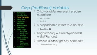Crisp (Traditional) Variables
 Crisp variables represent precise
quantities:
 x = 3.1415296
 A ∈{0,1}
 A proposition is either True or False
 A ∧ B ⇒ C
 King(Richard) ∧ Greedy(Richard)
⇒ Evil(Richard)
 Richard is either greedy or he isn't:
 Greedy(Richard) ∈{0,1}
• References
• Introduction
• Crisp Variables
• Fuzzy Sets
• Linguistic
Variables
• Membership
Functions
• Fuzzy Logic
• Fuzzy OR
• Fuzzy AND
• Example
• Fuzzy Control
• Variables
• Rules
• Fuzzification
• Defuzzification
• Summary
 