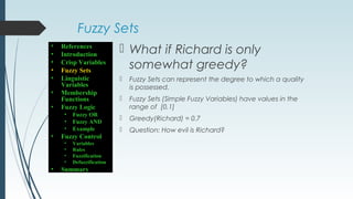 Fuzzy Sets
 What if Richard is only
somewhat greedy?
 Fuzzy Sets can represent the degree to which a quality
is possessed.
 Fuzzy Sets (Simple Fuzzy Variables) have values in the
range of [0,1]
 Greedy(Richard) = 0.7
 Question: How evil is Richard?
• References
• Introduction
• Crisp Variables
• Fuzzy Sets
• Linguistic
Variables
• Membership
Functions
• Fuzzy Logic
• Fuzzy OR
• Fuzzy AND
• Example
• Fuzzy Control
• Variables
• Rules
• Fuzzification
• Defuzzification
• Summary
 