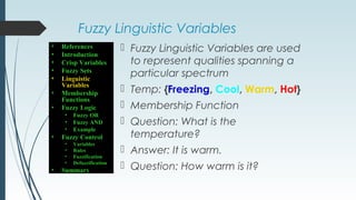 Fuzzy Linguistic Variables
 Fuzzy Linguistic Variables are used
to represent qualities spanning a
particular spectrum
 Temp: {Freezing, Cool, Warm, Hot}
 Membership Function
 Question: What is the
temperature?
 Answer: It is warm.
 Question: How warm is it?
• References
• Introduction
• Crisp Variables
• Fuzzy Sets
• Linguistic
Variables
• Membership
Functions
• Fuzzy Logic
• Fuzzy OR
• Fuzzy AND
• Example
• Fuzzy Control
• Variables
• Rules
• Fuzzification
• Defuzzification
• Summary
 