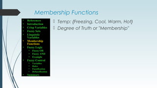 Membership Functions
 Temp: {Freezing, Cool, Warm, Hot}
 Degree of Truth or "Membership"
• References
• Introduction
• Crisp Variables
• Fuzzy Sets
• Linguistic
Variables
• Membership
Functions
• Fuzzy Logic
• Fuzzy OR
• Fuzzy AND
• Example
• Fuzzy Control
• Variables
• Rules
• Fuzzification
• Defuzzification
• Summary
 