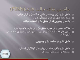 12‫از‬20
‫منطق‬‫فازی‬‫زیر‬‫فازی‬ ‫حالت‬ ‫ماشین‬ ‫ی‬ ‫پوسته‬‫میگیرد‬ ‫قرار‬.
‫ایجاد‬‫ظریف‬ ‫رفتارهای‬‫و‬‫پیچیدگی‬‫کمتر‬.
‫استفاده‬ ‫فازی‬ ‫منطق‬ ‫از‬ ‫که‬ ‫ویدیویی‬ ‫بازیهای‬‫میکنند‬:
‫دارد‬ ‫وجود‬ ‫ها‬ ‫بازی‬ ‫در‬ ‫فازی‬ ‫منطق‬ ‫مورد‬ ‫در‬ ‫بسیاری‬ ‫مقاالت‬.
‫با‬‫می‬ ‫است‬ ‫ها‬ ‫بازی‬ ‫نوع‬ ‫این‬ ‫مورد‬ ‫در‬ ‫میتوان‬ ‫کمی‬ ‫اشارات‬ ‫که‬ ‫حال‬ ‫این‬
‫یافت‬ ‫توان‬.
‫بازی‬ ‫صنعت‬ ‫در‬ ‫فازی‬ ‫منطق‬‫ویدیویی‬:
‫منطق‬‫دارد‬ ‫که‬ ‫گوناگونی‬ ‫های‬ ‫روش‬ ‫و‬ ‫ساده‬ ‫فرم‬ ‫با‬ ‫فازی‬
‫نمیشود‬ ‫تلقی‬ ‫ارزشمند‬ ‫متاسفانه‬.
 