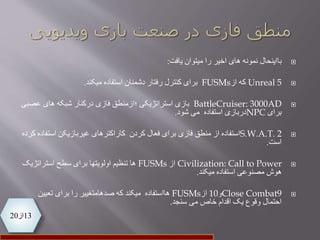 13‫از‬20
‫بااینحال‬‫را‬ ‫اخیر‬ ‫های‬ ‫نمونه‬‫یافت‬ ‫میتوان‬:
Unreal 5‫از‬ ‫که‬FUSMs‫استفاده‬ ‫دشمنان‬ ‫رفتار‬ ‫کنترل‬ ‫برای‬‫میکند‬.
BattleCruiser: 3000AD‫؛ازمنطق‬ ‫استراتژیکی‬ ‫بازی‬‫عصب‬ ‫های‬ ‫شبکه‬ ‫درکنار‬ ‫فازی‬‫ی‬
‫برای‬NPC‫دربازی‬‫استفاده‬‫شود‬ ‫می‬.
S.W.A.T. 2‫استفاده‬‫از‬‫استف‬ ‫غیربازیکن‬ ‫کاراکترهای‬ ‫کردن‬ ‫فعال‬ ‫برای‬ ‫فازی‬ ‫منطق‬‫کرده‬ ‫اده‬
‫است‬.
Civilization: Call to Power‫از‬FUSMs‫استراتژیک‬ ‫سطح‬ ‫برای‬ ‫اولویتها‬ ‫تنظیم‬ ‫ها‬
‫میکند‬ ‫استفاده‬ ‫مصنوعی‬ ‫هوش‬.
Close Combat9‫و‬10‫از‬FUSMs‫تعیین‬ ‫برای‬ ‫را‬ ‫صدهامتغییر‬ ‫که‬ ‫میکند‬ ‫هااستفاده‬
‫سنجد‬ ‫می‬ ‫خاص‬ ‫اقدام‬ ‫یک‬ ‫وقوع‬ ‫احتمال‬.
 