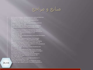 16‫از‬20
 [1] Giovanni Acampora. Synthesizing bots emotional behaviors
 through fuzzy cognitive processes. In Proceedings
 of the 6th international conference on Computational
 Intelligence and Games, CIG’10, 2010.
 [2] Bob Alexander. The beauty of response curves. AI Game
 Programming Wisdom, 2002.
 [3] Thor Alexander. An optimized fuzzy logic architecture
 for decision-making. AI Game Programming Wisdom,
 2002.
 [4] Philippa Avery and Zbigniew Michalewicz. Adapting
 to human game play. In Proceedings of the 4th international
 conference on Computational Intelligence and
 Games, CIG’08, 2008.
 [5] David M. Bourg and Glenn Seemann. AI for Game Developers.
 O’Reilly Media, 2004.
 [6] Mat Buckland. Programming Game AI by Example.
 Jones & Bartlett Publishers, 1 edition, September 2004.
 [7] L. Cardamone, D. Loiacono, and P. L. Lanzi. Overtaking
 opponents with blocking strategies using fuzzy logic. In
 Proceedings of the 6th international conference on Computational
 Intelligence and Games, CIG’10, 2010.
 [8] William E. Combs. The Fuzzy Systems Handbook 2nd
 Ed, Academic. 1999.
 [9] Lori L. DeLooze andWesley R. Viner. Fuzzy q-learning
 in a nondeterministic environment: developing an intelligent
 ms. pac-man agent. In Proceedings of the 5th
 international conference on Computational Intelligence
 and Games, CIG’09, pages 162–169, Piscataway, NJ,
 USA, 2009. IEEE Press.
 [10] Eric Dybsand. A generic fuzzy state machine in c++.
 Game Programming Gems 2, 2001.
 [11] Magy Seif El-Nasr, John Yen, and Thomas R. Ioerger.
 Flamefuzzy logic adaptive model of emotions. Autonomous
 