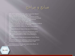 19‫از‬20
 [34] J. M. P. van Waveren. The quake iii arena bot. Master’s
 thesis, University of Technology Delft, 2001.
 [35] Joost Westra and Frank Dignum. Evolutionary neural
 networks for non-player characters in quake iii. In Proceedings
 of the 5th international conference on Computational
 Intelligence and Games, CIG’09, pages 302–
 309, Piscataway, NJ, USA, 2009. IEEE Press.
 [36] Steven Woodcock. Games making interesting use of artificial
 intelligence techniques. Game AI, 1995-2000.
 [37] Steven Woodcock. Game ai: the state of the industry.
 1999.
 [38] Steven Woodcock. Game ai: the state of the industry.
 2000.
 [39] Petr Musilek Yifan Li and Loren Wyard-Scott. Fuzzy
 logic in agent-based game design. Fuzzy Information,
 2004. Processing NAFIPS ’04. IEEE Annual Meeting of
 the, 2004.
 [40] Lofti A. Zadeh. Fuzzy sets and systems. System Theory,
 1965.
 [41] Michael Zarozinski. Imploding combinatorial explosion
 in a fuzzy system. Game Programming Gems 2, 2001.
7
 [42] Michael Zarozinski. An open source fuzzy library. AI
Game Programming Wisdom, 2002.
 