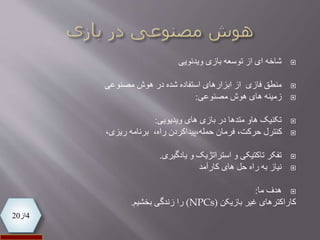 4‫از‬20
‫شاخه‬‫ویدئویی‬ ‫بازی‬ ‫توسعه‬ ‫از‬ ‫ای‬
‫منطق‬‫فازی‬‫از‬‫شده‬ ‫استفاده‬ ‫ابزارهای‬‫در‬‫مصنوعی‬ ‫هوش‬
‫زمینه‬‫مصنوعی‬ ‫هوش‬ ‫های‬:
‫تکنیک‬‫ویدیویی‬ ‫های‬ ‫بازی‬ ‫در‬ ‫متدها‬ ‫هاو‬:
،‫ریزی‬ ‫برنامه‬ ،‫راه‬ ‫حمله،پیداکردن‬ ‫فرمان‬ ،‫حرکت‬ ‫کنترل‬
‫یادگیری‬ ‫و‬ ‫استراتژیک‬ ‫و‬ ‫تاکتیکی‬ ‫تفکر‬.
‫نیاز‬‫کارآمد‬ ‫های‬ ‫حل‬ ‫راه‬ ‫به‬
‫ما‬ ‫هدف‬:
‫کاراکترهای‬‫بازیکن‬ ‫غیر‬(NPCs)‫را‬‫زندگی‬‫بخشیم‬.
 