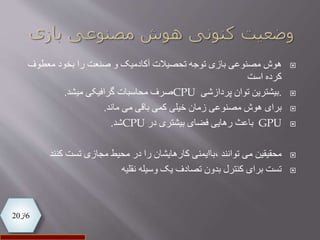 6‫از‬20
‫هوش‬‫معطوف‬ ‫بخود‬ ‫را‬ ‫صنعت‬ ‫و‬ ‫آکادمیک‬ ‫تحصیالت‬ ‫توجه‬ ‫بازی‬ ‫مصنوعی‬
‫است‬ ‫کرده‬
.‫پردازشی‬ ‫توان‬ ‫بیشترین‬CPU‫محاسبات‬ ‫صرف‬‫میشد‬ ‫گرافیکی‬.
‫برای‬‫باقی‬ ‫کمی‬ ‫خیلی‬ ‫زمان‬ ‫مصنوعی‬ ‫هوش‬‫ماند‬ ‫می‬.
GPU‫در‬ ‫بیشتری‬ ‫فضای‬ ‫رهایی‬ ‫باعث‬CPU‫شد‬.
‫محقیقین‬‫کنن‬ ‫تست‬ ‫مجازی‬ ‫محیط‬ ‫در‬ ‫را‬ ‫کارهایشان‬ ‫،باایمنی‬ ‫توانند‬ ‫می‬‫د‬
‫وسیله‬ ‫یک‬ ‫تصادف‬ ‫بدون‬ ‫کنترل‬ ‫برای‬ ‫تست‬‫نقلیه‬
 