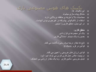 8‫از‬20
‫این‬‫تکنیک‬‫ها‬:
‫سازی‬ ‫پیاده‬ ‫مشکل‬‫میشوند‬
‫محاسبات‬‫باالیی‬ ‫ی‬ ‫حافظه‬ ‫ی‬ ‫هزینه‬ ‫یا‬ ‫باال‬‫دارند‬
‫استفاده‬‫بودن‬ ‫غیرجبری‬ ‫در‬ ‫پیشرفته‬ ‫تکنیکهای‬ ‫از‬‫آنهاست‬.
‫منطق‬ ،‫میان‬ ‫این‬ ‫در‬‫را‬ ‫فازی‬‫میابیم‬.
‫فازی‬ ‫منطق‬:
‫یک‬‫قراردادی‬ ‫ی‬ ‫مجموعه‬ ‫ابر‬.
‫استداللی‬ ‫سیستم‬ ‫یک‬ ‫بصورت‬‫فازی‬.
‫تابع‬‫مقدار‬ ‫ها‬‫ی‬ ‫درجه‬(‫درستی‬)‫کنند‬ ‫می‬ ‫نگاشت‬.
‫قوانین‬‫در‬‫فرم‬if-then
‫می‬ ‫تعیین‬ ‫را‬ ‫خروجی‬ ‫های‬ ‫ارزش‬ ‫قوانین‬‫کنند‬.
‫اجرا‬ ‫تواند‬ ‫می‬ ‫کردن‬ ‫فازی‬ ‫عمل‬ ‫عکس‬ ‫درنهایت‬‫شود‬
‫تبدیل‬‫فازی‬ ‫ماشین‬ ‫خروجی‬‫وبه‬‫بی‬ ‫ارزشی‬ ‫مقدار‬ ‫یک‬‫انعطاف‬
 