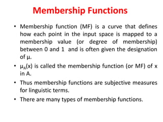Membership Functions
• Membership function (MF) is a curve that defines
how each point in the input space is mapped to a
membership value (or degree of membership)
between 0 and 1 and is often given the designation
of µ.
• µA(x) is called the membership function (or MF) of x
in A.
• Thus membership functions are subjective measures
for linguistic terms.
• There are many types of membership functions.
 