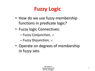 18
Fuzzy Logic
• How do we use fuzzy membership
functions in predicate logic?
• Fuzzy logic Connectives:
– Fuzzy Conjunction, 
– Fuzzy Disjunction, 
• Operate on degrees of membership
in fuzzy sets
Mrs. Shimi S.L
Assistant Professor,EE
NITTTR, Chandigarh
 