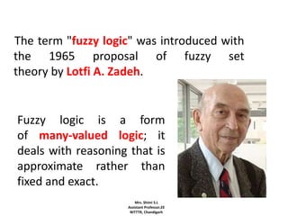 The term "fuzzy logic" was introduced with
the 1965 proposal of fuzzy set
theory by Lotfi A. Zadeh.
Fuzzy logic is a form
of many-valued logic; it
deals with reasoning that is
approximate rather than
fixed and exact.
Mrs. Shimi S.L
Assistant Professor,EE
NITTTR, Chandigarh
 