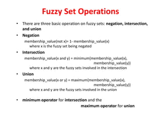 Fuzzy Set Operations
• There are three basic operation on fuzzy sets: negation, intersection,
and union
• Negation
membership_value(not x)= 1- membership_value(x)
where x is the fuzzy set being negated
• Intersection
membership_value(x and y) = minimum{membership_value(x),
membership_value(y)}
where x and y are the fuzzy sets involved in the intersection
• Union
membership_value(x or y) = maximum{membership_value(x),
membership_value(y)}
where x and y are the fuzzy sets involved in the union
• minimum operator for intersection and the
maximum operator for union
 