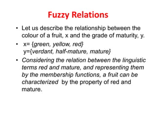 Fuzzy Relations
• Let us describe the relationship between the
colour of a fruit, x and the grade of maturity, y.
• x= {green, yellow, red}
y={verdant, half-mature, mature}
• Considering the relation between the linguistic
terms red and mature, and representing them
by the membership functions, a fruit can be
characterized by the property of red and
mature.
 