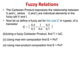 Fuzzy Relations
• The Cartesian Product expresses the relationship between
Vi and Ij , where Vi and Ij are individual elements in the
fuzzy set V and I.
• Now let us define a fuzzy set for the cost C in rupees, of a
transistor
(b)Using a fuzzy Cartesian Product, find T = IxC.
(c) Using max-min composition find E = PoT
(d) Using max-product composition find E = PoT
{ }
70
50
+
60
1
+
50
40
=
.
.
..
.
C
 