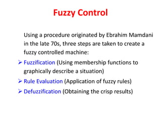 Fuzzy Control
Using a procedure originated by Ebrahim Mamdani
in the late 70s, three steps are taken to create a
fuzzy controlled machine:
 Fuzzification (Using membership functions to
graphically describe a situation)
 Rule Evaluation (Application of fuzzy rules)
 Defuzzification (Obtaining the crisp results)
 