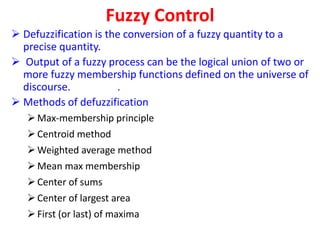 Fuzzy Control
 Defuzzification is the conversion of a fuzzy quantity to a
precise quantity.
 Output of a fuzzy process can be the logical union of two or
more fuzzy membership functions defined on the universe of
discourse. .
 Methods of defuzzification
Max-membership principle
Centroid method
Weighted average method
Mean max membership
Center of sums
Center of largest area
First (or last) of maxima
 