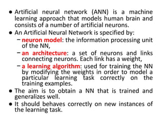 ● Artificial neural network (ANN) is a machine
learning approach that models human brain and
consists of a number of artificial neurons.
● An Artificial Neural Network is specified by:
− neuron model: the information processing unit
of the NN,
− an architecture: a set of neurons and links
connecting neurons. Each link has a weight,
− a learning algorithm: used for training the NN
by modifying the weights in order to model a
particular learning task correctly on the
training examples.
● The aim is to obtain a NN that is trained and
generalizes well.
● It should behaves correctly on new instances of
the learning task.
 