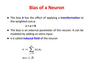 Bias of a Neuron
● The bias b has the effect of applying a transformation to
the weighted sum u
v = u + b
● The bias is an external parameter of the neuron. It can be
modeled by adding an extra input.
● v is called induced field of the neuron
bw
xwv j
m
j
j

 
0
0
 