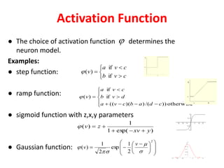 Activation Function
● The choice of activation function determines the
neuron model.
Examples:
● step function:
● ramp function:
● sigmoid function with z,x,y parameters
● Gaussian function:














 

2
2
1
exp
2
1
)(




v
v
)exp(1
1
)(
yxv
zv











otherwise))/())(((
if
if
)(
cdabcva
dvb
cva
v






cvb
cva
v
if
if
)(
 