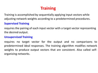 Training
Training is accomplished by sequentially applying input vectors while
adjusting network weights according to a predetermined procedures.
Supervised Training
requires the pairing of each input vector with a target vector representing
the desired output.
Unsupervised Training
requires no target vector for the output and no comparisons to
predetermined ideal responses. The training algorithm modifies network
weights to produce output vectors that are consistent. Also called self-
organizing networks.
 