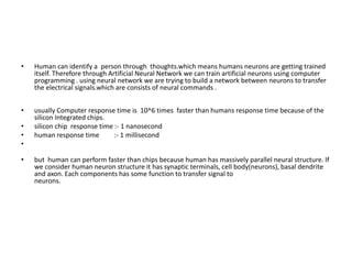 • Human can identify a person through thoughts.which means humans neurons are getting trained
itself. Therefore through Artificial Neural Network we can train artificial neurons using computer
programming . using neural network we are trying to build a network between neurons to transfer
the electrical signals.which are consists of neural commands .
• usually Computer response time is 10^6 times faster than humans response time because of the
silicon Integrated chips.
• silicon chip response time :- 1 nanosecond
• human response time :- 1 millisecond
•
• but human can perform faster than chips because human has massively parallel neural structure. If
we consider human neuron structure it has synaptic terminals, cell body(neurons), basal dendrite
and axon. Each components has some function to transfer signal to
neurons.
 