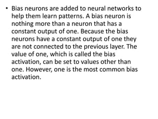 • Bias neurons are added to neural networks to
help them learn patterns. A bias neuron is
nothing more than a neuron that has a
constant output of one. Because the bias
neurons have a constant output of one they
are not connected to the previous layer. The
value of one, which is called the bias
activation, can be set to values other than
one. However, one is the most common bias
activation.
 