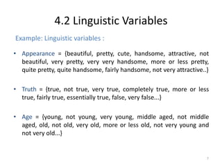 • Appearance = {beautiful, pretty, cute, handsome, attractive, not
beautiful, very pretty, very very handsome, more or less pretty,
quite pretty, quite handsome, fairly handsome, not very attractive..}
• Truth = {true, not true, very true, completely true, more or less
true, fairly true, essentially true, false, very false...}
• Age = {young, not young, very young, middle aged, not middle
aged, old, not old, very old, more or less old, not very young and
not very old...}
7
4.2 Linguistic Variables
Example: Linguistic variables :
 