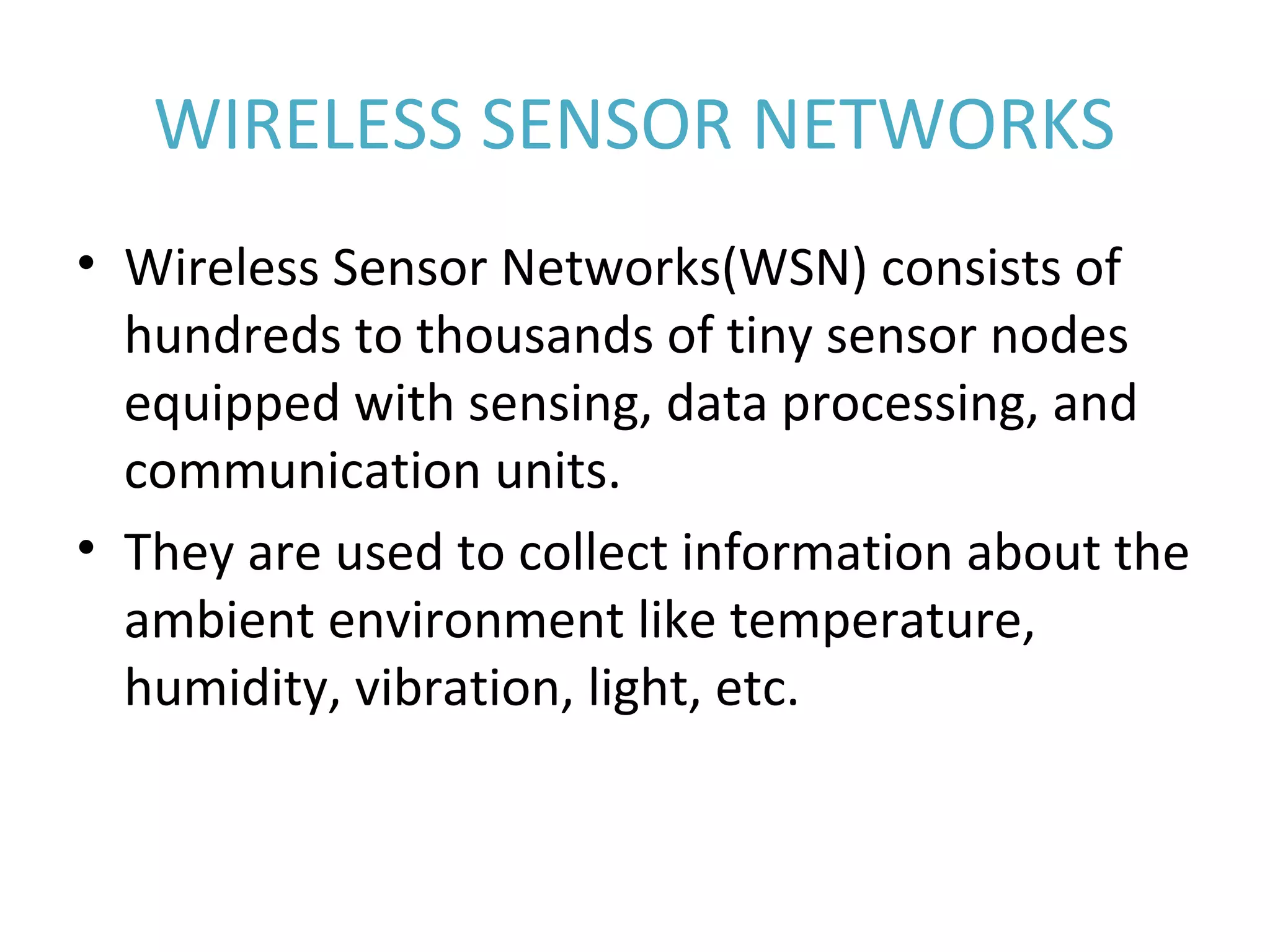 WIRELESS SENSOR NETWORKS • Wireless Sensor Networks(WSN) consists of  hundreds to thousands of tiny sensor nodes  equipped with sensing, data processing, and  communication units. • They are used to collect information about the  ambient environment like temperature,  humidity, vibration, light, etc. 