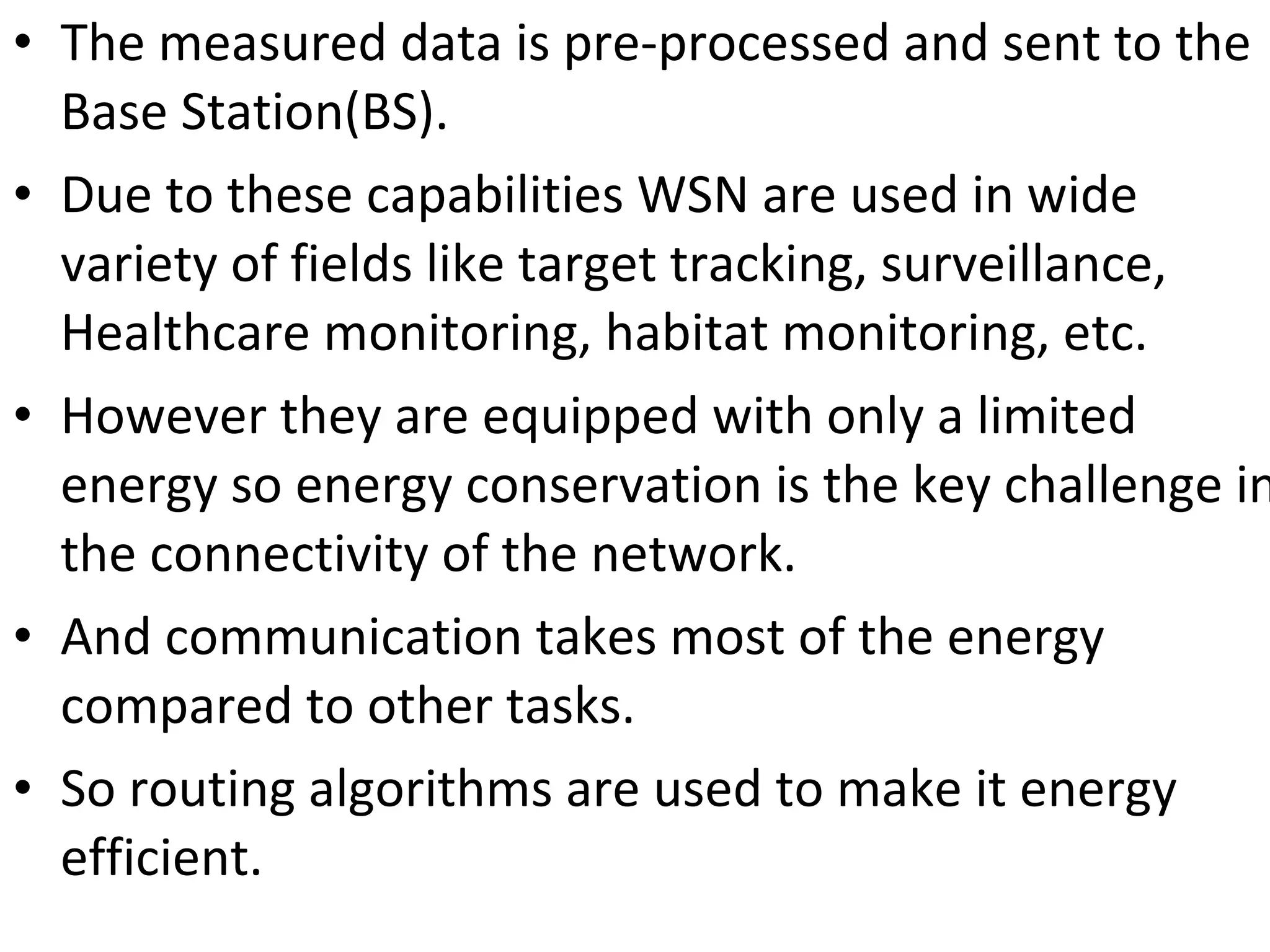 • The measured data is pre-processed and sent to the  Base Station(BS). • Due to these capabilities WSN are used in wide  variety of fields like target tracking, surveillance,  Healthcare monitoring, habitat monitoring, etc. • However they are equipped with only a limited  energy so energy conservation is the key challenge in the connectivity of the network. • And communication takes most of the energy  compared to other tasks. • So routing algorithms are used to make it energy  efficient. 
