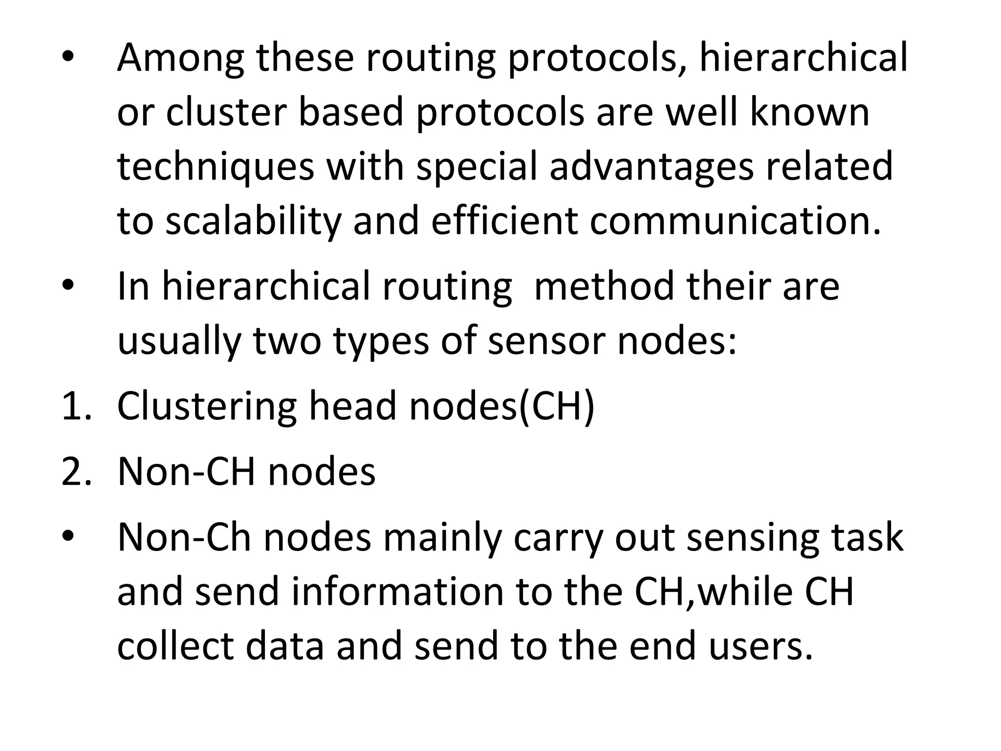 • Among these routing protocols, hierarchical or cluster based protocols are well known techniques with special advantages related to scalability and efficient communication. • In hierarchical routing method their are usually two types of sensor nodes: 1. Clustering head nodes(CH) 2. Non-CH nodes • Non-Ch nodes mainly carry out sensing task and send information to the CH,while CH collect data and send to the end users. 