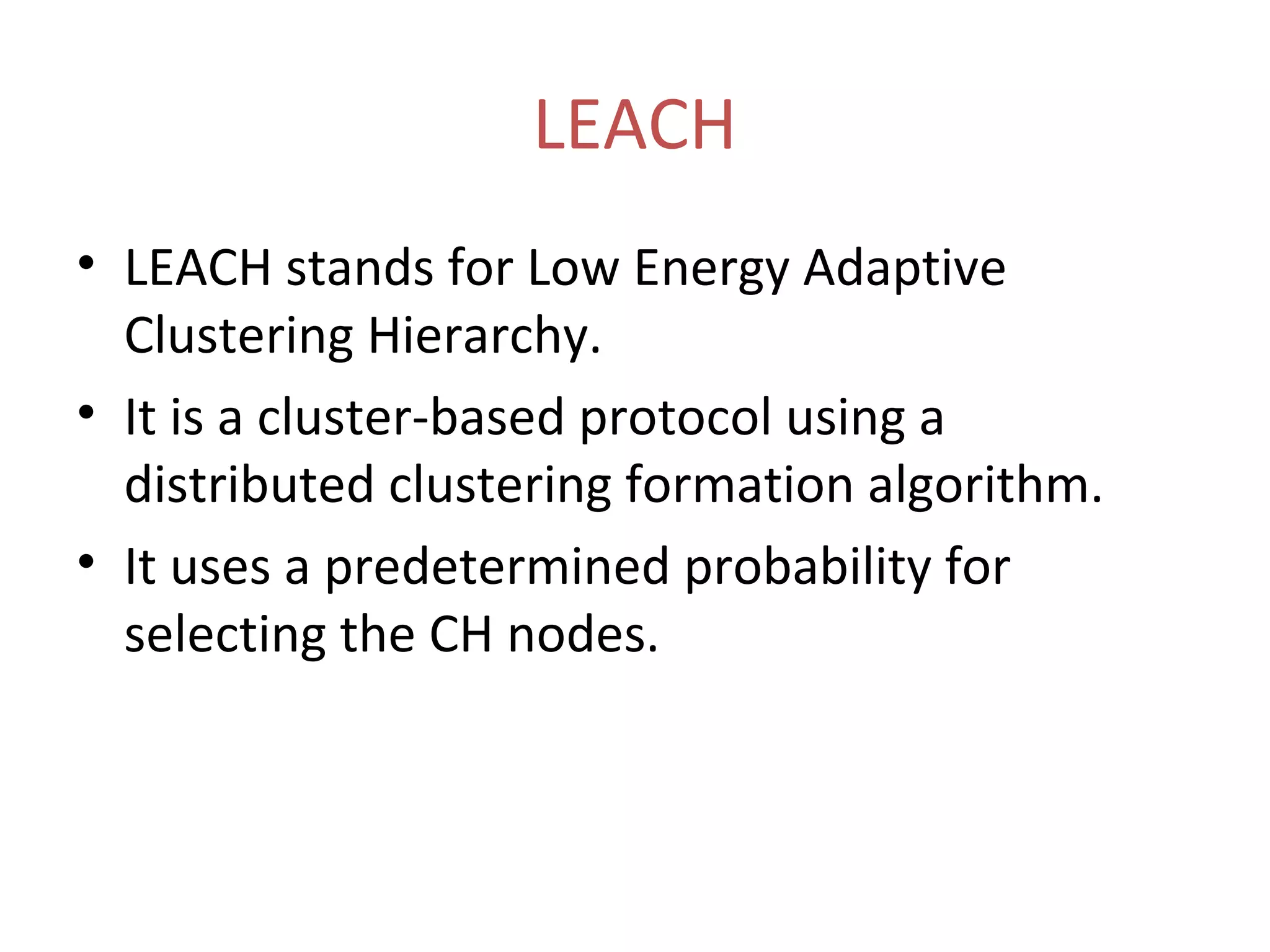 LEACH • LEACH stands for Low Energy Adaptive Clustering Hierarchy. • It is a cluster-based protocol using a distributed clustering formation algorithm. • It uses a predetermined probability for selecting the CH nodes. 
