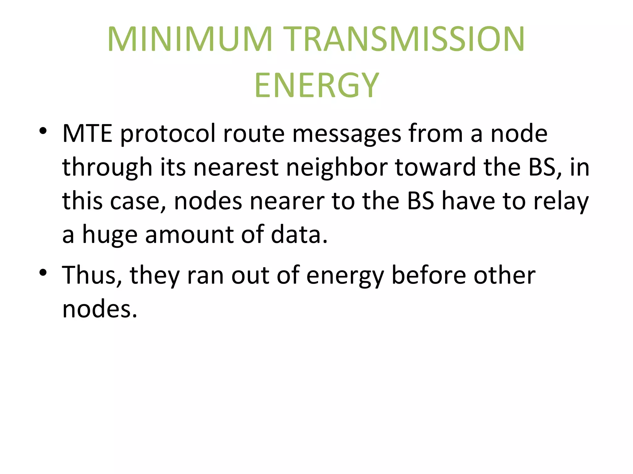 MINIMUM TRANSMISSION ENERGY • MTE protocol route messages from a node through its nearest neighbor toward the BS, in this case, nodes nearer to the BS have to relay a huge amount of data. • Thus, they ran out of energy before other nodes. 