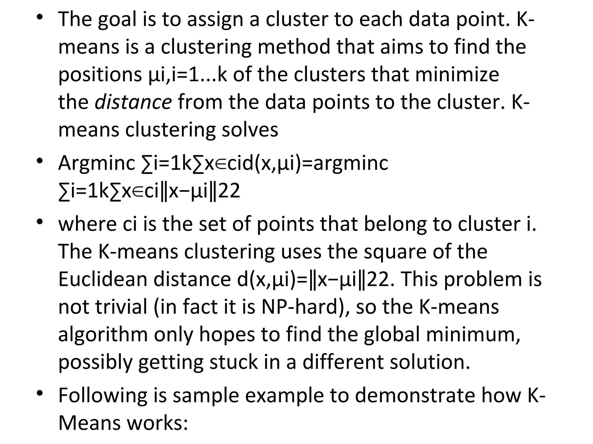 • The goal is to assign a cluster to each data point. K- means is a clustering method that aims to find the positions μi,i=1...k of the clusters that minimize the distance from the data points to the cluster. K- means clustering solves • Argminc ∑i=1k∑x cid(x,μi)=argminc∈ ∑i=1k∑x ci x−μi 22∈ ∥ ∥ • where ci is the set of points that belong to cluster i. The K-means clustering uses the square of the Euclidean distance d(x,μi)= x−μi 22. This problem is∥ ∥ not trivial (in fact it is NP-hard), so the K-means algorithm only hopes to find the global minimum, possibly getting stuck in a different solution. • Following is sample example to demonstrate how K- Means works: 