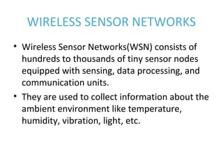WIRELESS SENSOR NETWORKS
• Wireless Sensor Networks(WSN) consists of 
hundreds to thousands of tiny sensor nodes 
equipped with sensing, data processing, and 
communication units.
• They are used to collect information about the 
ambient environment like temperature, 
humidity, vibration, light, etc.
 