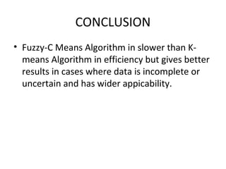 CONCLUSION
• Fuzzy-C Means Algorithm in slower than K-
means Algorithm in efficiency but gives better
results in cases where data is incomplete or
uncertain and has wider appicability.
 