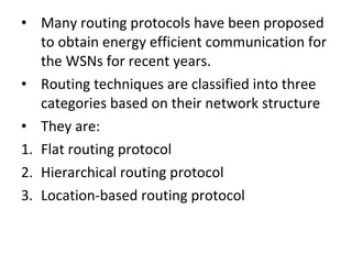 • Many routing protocols have been proposed
to obtain energy efficient communication for
the WSNs for recent years.
• Routing techniques are classified into three
categories based on their network structure
• They are:
1. Flat routing protocol
2. Hierarchical routing protocol
3. Location-based routing protocol
 