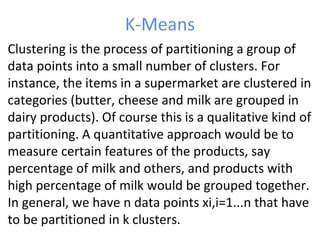 K-Means
• Clustering is the process of partitioning a group of
data points into a small number of clusters. For
instance, the items in a supermarket are clustered in
categories (butter, cheese and milk are grouped in
dairy products). Of course this is a qualitative kind of
partitioning. A quantitative approach would be to
measure certain features of the products, say
percentage of milk and others, and products with
high percentage of milk would be grouped together.
In general, we have n data points xi,i=1...n that have
to be partitioned in k clusters.
 