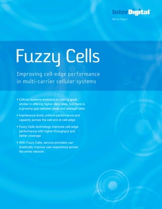 Fuzzy Cells
• Cellular systems evolution is making great
strides in offering higher data rates, but there is
a growing gap between peak and average rates
• Interference limits uniform performance and
capacity across the cell and at cell-edge
• Fuzzy Cells technology improves cell-edge
performance with higher throughput and
better coverage
• With Fuzzy Cells, service providers can
drastically improve user experience across
the entire network
Fuzzy Cells
Improving cell-edge performance
in multi-carrier cellular systems
White Paper
 