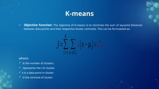 K-means
o Objective Function: The objective of K-means is to minimize the sum of squared distances
between data points and their respective cluster centroids. This can be formulated as:
where:
 is the number of clusters.
 represents the i-th cluster.
 x is a data point in cluster .
 is the centroid of cluster .
𝐽=∑
𝑖=1
𝑘
∑
𝑥∈𝐶𝑖
¿|𝑥−𝜇𝑖|∨¿2
¿
 