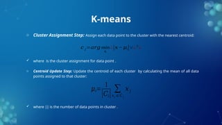 K-means
o Cluster Assignment Step: Assign each data point to the cluster with the nearest centroid:
 where is the cluster assignment for data point .
o Centroid Update Step: Update the centroid of each cluster by calculating the mean of all data
points assigned to that cluster:
 where is the number of data points in cluster .
∣∣
𝑐 𝑗=𝑎𝑟𝑔 min
𝑘
¿|𝑥− 𝜇𝑖|∨¿2
¿
𝜇𝑖=
1
|𝐶𝑖|
∑
𝑥𝑗 ∈𝐶 𝑗
𝑥 𝑗
 
