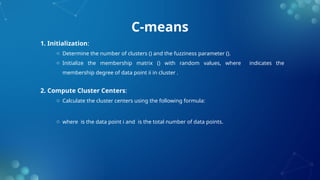 C-means
1. Initialization:
o Determine the number of clusters () and the fuzziness parameter ().
o Initialize the membership matrix () with random values, where indicates the
membership degree of data point ii in cluster .
2. Compute Cluster Centers:
o Calculate the cluster centers using the following formula:
o where is the data point i and is the total number of data points.
 
