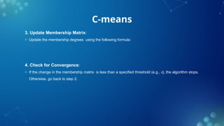 C-means
3. Update Membership Matrix:
o Update the membership degrees using the following formula:
4. Check for Convergence:
o If the change in the membership matrix is less than a specified threshold (e.g., ), the algorithm stops.
ϵ
Otherwise, go back to step 2.
 